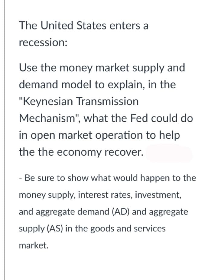 The United States enters a
recession:
Use the money market supply and
demand model to explain, in the
"Keynesian Transmission
Mechanism", what the Fed could do
in open market operation to help
the the economy recover.
- Be sure to show what would happen to the
money supply, interest rates, investment,
and aggregate demand (AD) and aggregate
supply (AS) in the goods and services
market.
