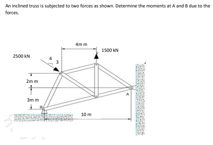 An inclined truss is subjected to two forces as shown. Determine the moments at A and B due to the
forces.
4m m
1500 kN
2500 kN
3
2m m
3m m
10 m
4.

