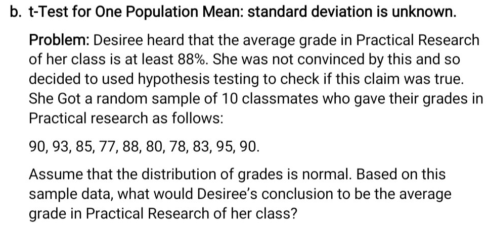 b. t-Test for One Population Mean: standard deviation is unknown.
Problem: Desiree heard that the average grade in Practical Research
of her class is at least 88%. She was not convinced by this and so
decided to used hypothesis testing to check if this claim was true.
She Got a random sample of 10 classmates who gave their grades in
Practical research as follows:
90, 93, 85, 77, 88, 80, 78, 83, 95, 90.
Assume that the distribution of grades is normal. Based on this
sample data, what would Desiree's conclusion to be the average
grade in Practical Research of her class?

