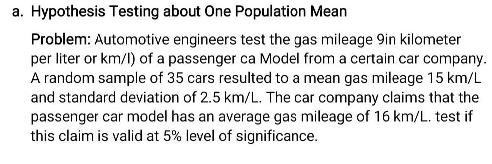 a. Hypothesis Testing about One Population Mean
Problem: Automotive engineers test the gas mileage 9in kilometer
per liter or km/l) of a passenger ca Model from a certain car company.
A random sample of 35 cars resulted to a mean gas mileage 15 km/L
and standard deviation of 2.5 km/L. The car company claims that the
passenger car model has an average gas mileage of 16 km/L. test if
this claim is valid at 5% level of significance.
