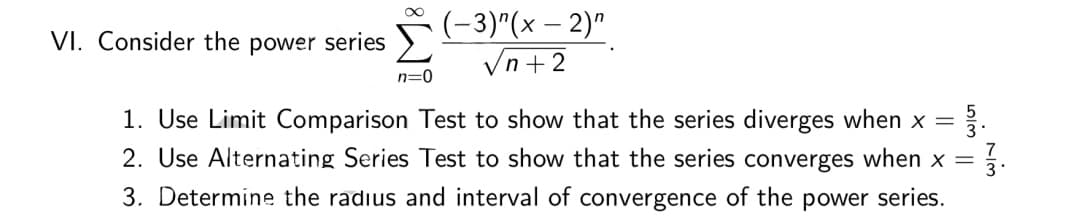5-3)^(x – 2)"
Vn+2
VI. Consider the power series
n=0
1. Use Limit Comparison Test to show that the series diverges when x =
2. Use Alternating Series Test to show that the series converges when x =
3. Determine the radius and interval of convergence of the power series.
