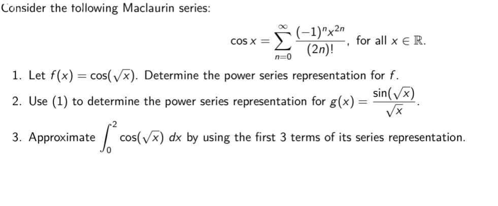 Consider the tollowing Maclaurin series:
(-1)"x²n
(2n)!
COS X =
for all x E R.
n=0
1. Let f(x) = cos(/x). Determine the power series representation for f.
sin(Vx)
%3D
2. Use (1) to determine the power series representation for g(x)
3. Approximate
e cos(vx) dx by using the first 3 terms of its series representation.
