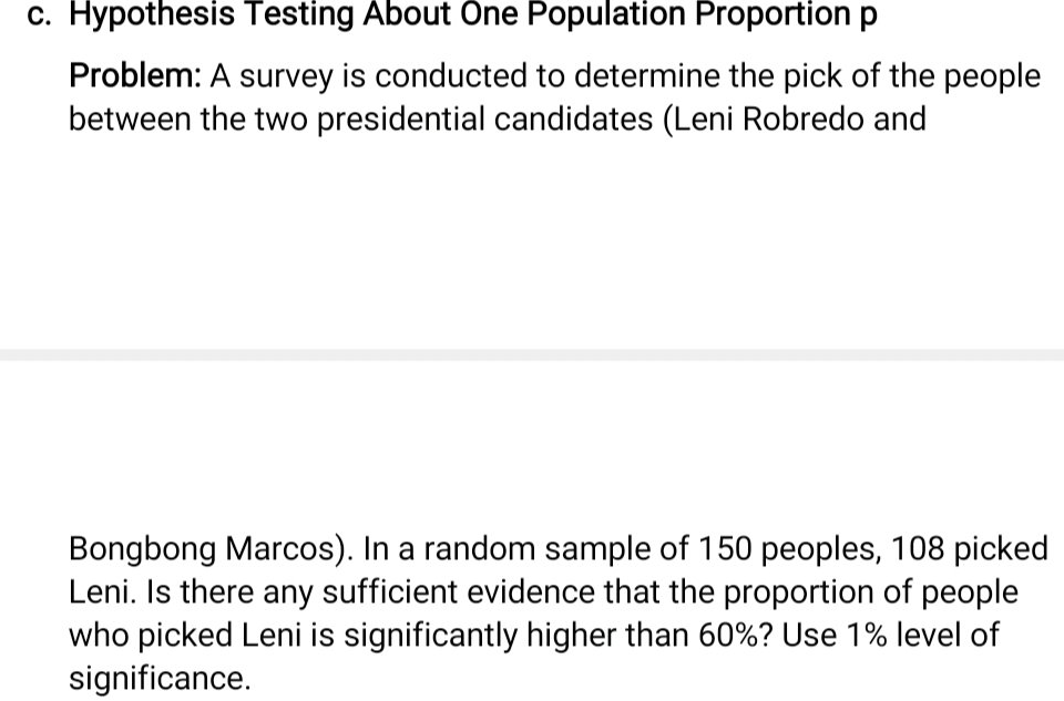 c. Hypothesis Testing About One Population Proportion p
Problem: A survey is conducted to determine the pick of the people
between the two presidential candidates (Leni Robredo and
Bongbong Marcos). In a random sample of 150 peoples, 108 picked
Leni. Is there any sufficient evidence that the proportion of people
who picked Leni is significantly higher than 60%? Use 1% level of
significance.
