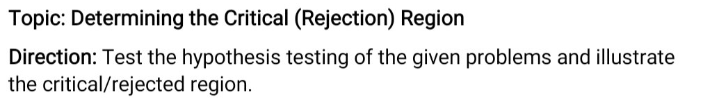 Topic: Determining the Critical (Rejection) Region
Direction: Test the hypothesis testing of the given problems and illustrate
the critical/rejected region.
