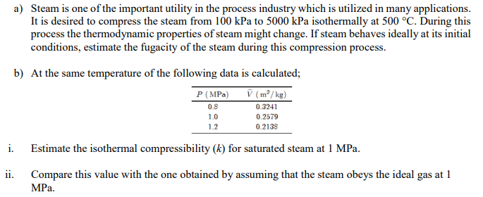a) Steam is one of the important utility in the process industry which is utilized in many applications.
It is desired to compress the steam from 100 kPa to 5000 kPa isothermally at 500 °C. During this
process the thermodynamic properties of steam might change. If steam behaves ideally at its initial
conditions, estimate the fugacity of the steam during this compression process.
b) At the same temperature of the following data is calculated;
P (MPa)
î (m³/ kg)
0.8
0.3241
1.0
0.2579
1.2
0.2138
i.
Estimate the isothermal compressibility (k) for saturated steam at 1 MPa.
ii.
Compare this value with the one obtained by assuming that the steam obeys the ideal gas at 1
MРа.
