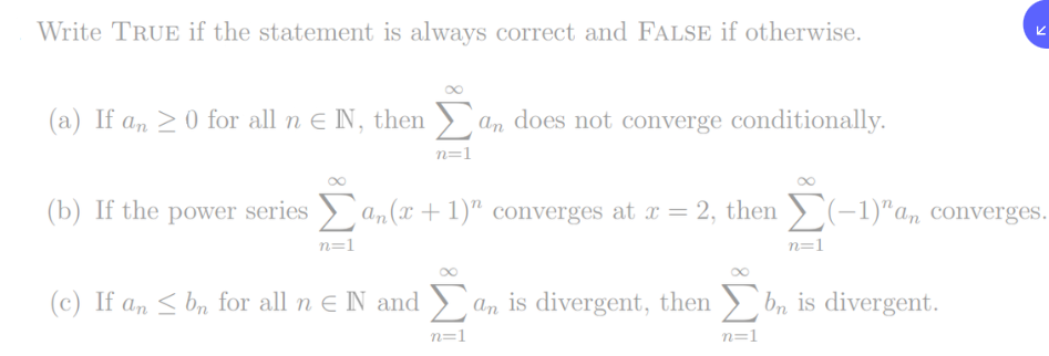 Write TRUE if the statement is always correct and FALSE if otherwise.
(a) If an >0 for all n E N, then > an does not converge conditionally.
n=1
(b) If the power series > a,(x + 1)" converges at r = 2, then ) (-1)"a, converges.
n=1
n=1
(c) If an < bn for all n e N and ) an is divergent, then b, is divergent.
n=1
n=1
