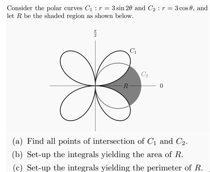 Consider the polar curves C1 : r = 3 sin 20 and C2 : r = 3 cos 0, and
let R be the shaded region as shown below.
C1
C2
R-
(a) Find all points of intersection of C1 and C2.
(b) Set-up the integrals yielding the area of R.
(c) Set-up the integrals yielding the perimeter of R.
