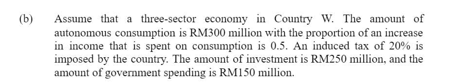 (b)
Assume that a three-sector economy in Country W. The amount of
autonomous consumption is RM300 million with the proportion of an increase
in income that is spent on consumption is 0.5. An induced tax of 20% is
imposed by the country. The amount of investment is RM250 million, and the
amount of government spending is RM150 million.
