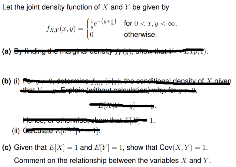 Let the joint density function of X and Y be given by
e-(s+;)
for 0 < x, y < ∞,
fx,y (x, y) :
otherwise.
(a) S ng the magmarathsiy JY (9), oOW a
(b) (i) Fo dotormine f() the conditional density of X aiven
that V
Explain without caleulation why for
-רדקיר
Honoo, ur other wio, obow that BvÀ 1.
(ii) CaicuialeTE |T
(c) Given that E[X] = 1 and E[Y] = 1, show that Cov(X, Y) = 1.
Comment on the relationship between the variables X and Y.
