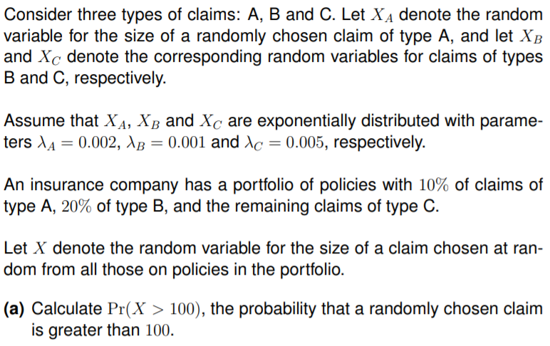 Consider three types of claims: A, B and C. Let XẠ denote the random
variable for the size of a randomly chosen claim of type A, and let XB
and Xc denote the corresponding random variables for claims of types
B and C, respectively.
Assume that XA, XB and Xc are exponentially distributed with parame-
ters lA = 0.002, \B = 0.001 and Ac = 0.005, respectively.
An insurance company has a portfolio of policies with 10% of claims of
type A, 20% of type B, and the remaining claims of type C.
Let X denote the random variable for the size of a claim chosen at ran-
dom from all those on policies in the portfolio.
(a) Calculate Pr(X > 100), the probability that a randomly chosen claim
is greater than 100.

