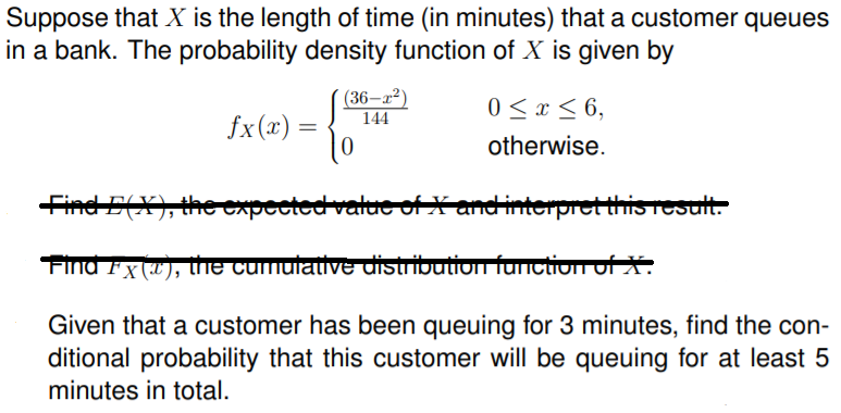 Suppose that X is the length of time (in minutes) that a customer queues
in a bank. The probability density function of X is given by
(36–x²)
144
0 < x < 6,
fx(x) = {
otherwise.
Find E(X), the expected value of X and interpret this result.
FIna Fx ("), he cumulative distribution function of X.
Given that a customer has been queuing for 3 minutes, find the con-
ditional probability that this customer will be queuing for at least 5
minutes in total.
