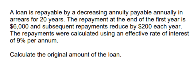 A loan is repayable by a decreasing annuity payable annually in
arrears for 20 years. The repayment at the end of the first year is
$6,000 and subsequent repayments reduce by $200 each year.
The repayments were calculated using an effective rate of interest
of 9% per annum.
Calculate the original amount of the loan.
