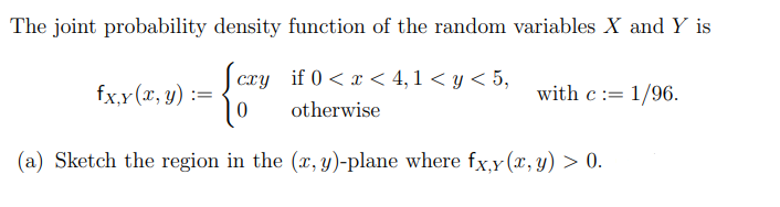 The joint probability density function of the random variables X and Y is
cry if 0 < x < 4,1 < y < 5,
fx,y(x, y) :=
with c:= 1/96.
otherwise
(a) Sketch the region in the (r, y)-plane where fx.y (x, y) > 0.
