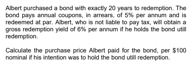 Albert purchased a bond with exactly 20 years to redemption. The
bond pays annual coupons, in arrears, of 5% per annum and is
redeemed at par. Albert, who is not liable to pay tax, will obtain a
gross redemption yield of 6% per annum if he holds the bond utill
redemption.
Calculate the purchase price Albert paid for the bond, per $100
nominal if his intention was to hold the bond utill redemption.
