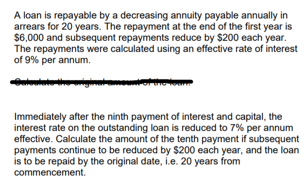 A loan is repayable by a decreasing annuity payable annually in
arrears for 20 years. The repayment at the end of the first year is
$6,000 and subsequent repayments reduce by $200 each year.
The repayments were calculated using an effective rate of interest
of 9% per annum.
aloulate
Immediately after the ninth payment of interest and capital, the
interest rate on the outstanding loan is reduced to 7% per annum
effective. Calculate the amount of the tenth payment if subsequent
payments continue to be reduced by $200 each year, and the loan
is to be repaid by the original date, i.e. 20 years from
commencement.

