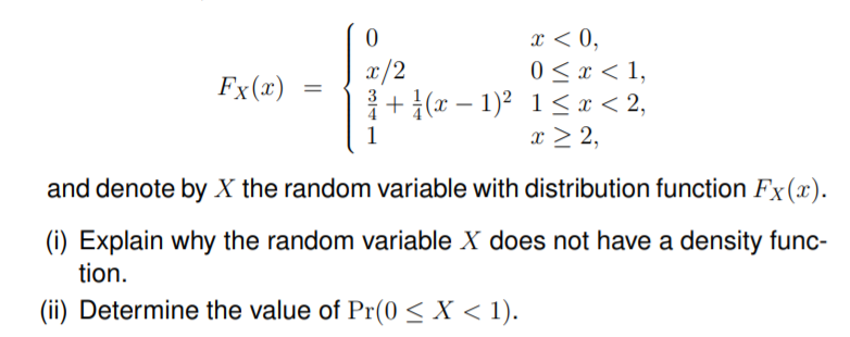x < 0,
0 < x < 1,
+ {(x – 1)2 1<x < 2,
x > 2,
x/2
Fx(x)
|
1
and denote by X the random variable with distribution function Fx(x).
(i) Explain why the random variable X does not have a density func-
tion.
(ii) Determine the value of Pr(0 < X < 1).

