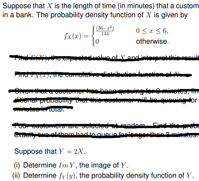 Suppose that X is the length of time (in minutes) that a custom
in a bank. The probability density function of X is given by
(36–a²)
144
0 < x < 6,
fx (x) =
otherwise.
Apeoted valuonf X and isterrotthio ro
ntribution furetion of
Civen that a vuotomer hae boop queuing fer Ominates, fin
ditiorial provaDmty that thio ouetomer will bo quouing for
minetoo irr tOtal.
uar cuotomorS arc Jultotod at rendem
Exacthy twe ofthom bad to aIeue forlengerthan2mint
Find the probe
Suppose that Y = 2X.
(i) Determine ImY, the image of Y.
(ii) Determine fy (y), the probability density function of Y.
