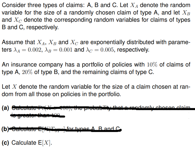 Consider three types of claims: A, B and C. Let XẠ denote the random
variable for the size of a randomly chosen claim of type A, and let XB
and Xc denote the corresponding random variables for claims of types
B and C, respectively.
Assume that XA, XB and Xc are exponentially distributed with parame-
ters XA = 0.002, AB = 0.001 and Xc = 0.005, respectively.
An insurance company has a portfolio of policies with 10% of claims of
type A, 20% of type B, and the remaining claims of type C.
Let X denote the random variable for the size of a claim chosen at ran-
dom from all those on policies in the portfolio.
(a) GuiculatoTN 100), the probability that o rendomlu ohocan olaim
groator han 100
FIVIT.
(b)OaiculateEXITl for tunos A. Band C
(c) Calculate E[X].
