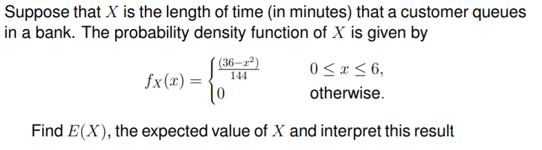 Suppose that X is the length of time (in minutes) that a customer queues
in a bank. The probability density function of X is given by
(36–x²)
144
0 < x < 6,
fx (x) = {
otherwise.
Find E(X), the expected value of X and interpret this result
