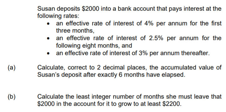 Susan deposits $2000 into a bank account that pays interest at the
following rates:
an effective rate of interest of 4% per annum for the first
three months,
an effective rate of interest of 2.5% per annum for the
following eight months, and
• an effective rate of interest of 3% per annum thereafter.
(a)
Calculate, correct to 2 decimal places, the accumulated value of
Susan's deposit after exactly 6 months have elapsed.
(b)
Calculate the least integer number of months she must leave that
$2000 in the account for it to grow to at least $2200.
