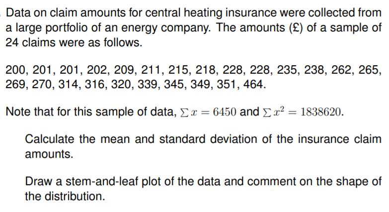 Data on claim amounts for central heating insurance were collected from
a large portfolio of an energy company. The amounts (£) of a sample of
24 claims were as follows.
200, 201, 201, 202, 209, 211, 215, 218, 228, 228, 235, 238, 262, 265,
269, 270, 314, 316, 320, 339, 345, 349, 351, 464.
Note that for this sample of data, Ex = 6450 and Ex² = 1838620.
Calculate the mean and standard deviation of the insurance claim
amounts.
Draw a stem-and-leaf plot of the data and comment on the shape of
the distribution.
