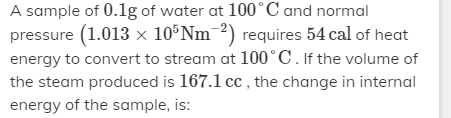 A sample of 0.1g of water at 100°C and normal
pressure (1.013 x 10°Nm¯²) requires 54 cal of heat
energy to convert to stream at 100°C. If the volume of
the steam produced is 167.1 cc the change in internal
energy of the sample, is:
