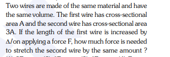 Two wires are made of the same material and have
the same volume. The first wire has cross-sectional
area A and the second wire has cross-sectional area
3A. If the length of the first wire is increased by
Alon applying a force F, how much force is needed
to stretch the second wire by the same amount ?
