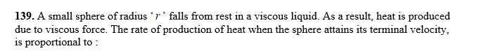 139. A small sphere of radius r' falls from rest in a viscous liquid. As a result, heat is produced
due to viscous force. The rate of production of heat when the sphere attains its terminal velocity,
is proportional to :
