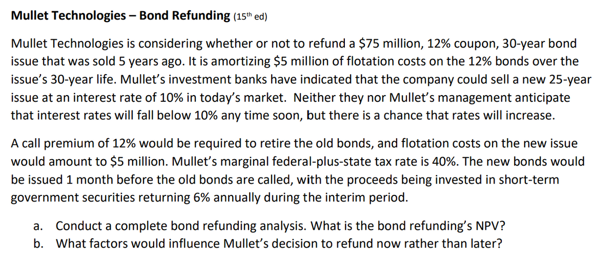 Mullet Technologies – Bond Refunding (15th ed)
Mullet Technologies is considering whether or not to refund a $75 million, 12% coupon, 30-year bond
issue that was sold 5 years ago. It is amortizing $5 million of flotation costs on the 12% bonds over the
issue's 30-year life. Mullet's investment banks have indicated that the company could sell a new 25-year
issue at an interest rate of 10% in today's market. Neither they nor Mulletť's management anticipate
that interest rates will fall below 10% any time soon, but there is a chance that rates will increase.
A call premium of 12% would be required to retire the old bonds, and flotation costs on the new issue
would amount to $5 million. Mullet's marginal federal-plus-state tax rate is 40%. The new bonds would
be issued 1 month before the old bonds are called, with the proceeds being invested in short-term
government securities returning 6% annually during the interim period.
а.
Conduct a complete bond refunding analysis. What is the bond refunding's NPV?
b. What factors would influence Mullet's decision to refund now rather than later?

