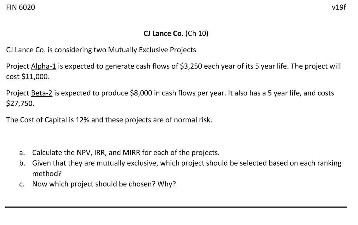 FIN 6020
v19f
CJ Lance Co. (Ch 10)
CJ Lance Co. is considering two Mutually Exclusive Projects
Project Alpha-1 is expected to generate cash flows of $3,250 each year of its 5 year life. The project will
cost $11,000.
Project Beta-2 is expected to produce $8,000 in cash flows per year. It also has a 5 year life, and costs
$27,750.
The Cost of Capital is 12% and these projects are of normal risk.
a. Calculate the NPV, IRR, and MIRR for each of the projects.
а.
b. Given that they are mutually exclusive, which project should be selected based on each ranking
method?
С.
Now which project should be chosen? Why?
