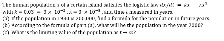 The human population x of a certain island satisfies the logistic law dx/dt = kx – Ax?
with k = 0.03 = 3 x 10-2 ,2 = 3 × 10-8 , and time t measured in years.
(a) If the population in 1980 is 200,000, find a formula for the population in future years.
(b) According to the formula of part (a), what will be the population in the year 2000?
(c) What is the limiting value of the population as t → 0?
