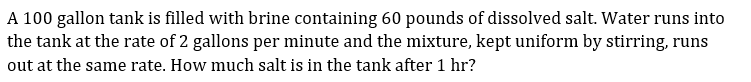 A 100 gallon tank is filled with brine containing 60 pounds of dissolved salt. Water runs into
the tank at the rate of 2 gallons per minute and the mixture, kept uniform by stirring, runs
out at the same rate. How much salt is in the tank after 1 hr?
