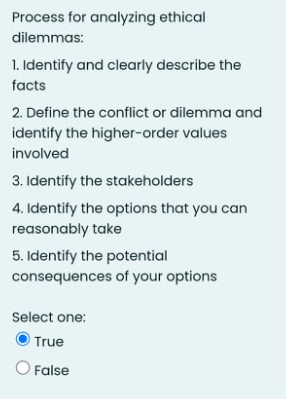 Process for analyzing ethical
dilemmas:
1. Identify and clearly describe the
facts
2. Define the conflict or dilemma and
identify the higher-order values
involved
3. Identify the stakeholders
4. Identify the options that you can
reasonably take
5. Identify the potential
consequences of your options
Select one:
O True
O False
