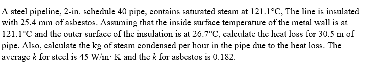 A steel pipeline, 2-in. schedule 40 pipe, contains saturated steam at 121.1°C, The line is insulated
with 25.4 mm of asbestos. Assuming that the inside surface temperature of the metal wall is at
121.1°C and the outer surface of the insulation is at 26.7°C, calculate the heat loss for 30.5 m of
pipe. Also, calculate the kg of steam condensed per hour in the pipe due to the heat loss. The
average k for steel is 45 W/m: K and the k for asbestos is 0.182.
