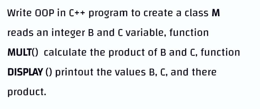 Write 00P in C++ program to create a class M
reads an integer B and C variable, function
MULT() calculate the product of B and C, function
DISPLAY () printout the values B, C, and there
product.
