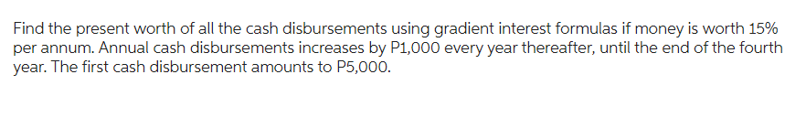 Find the present worth of all the cash disbursements using gradient interest formulas if money is worth 15%
per annum. Annual cash disbursements increases by P1,000 every year thereafter, until the end of the fourth
year.
The first cash disbursement amounts to P5,000.