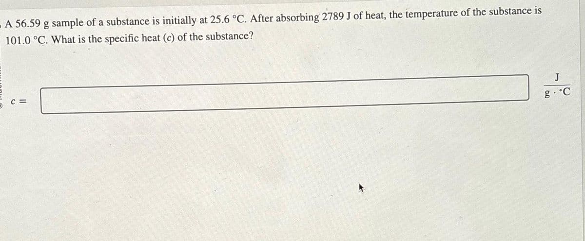 A 56.59 g sample of a substance is initially at 25.6 °C. After absorbing 2789 J of heat, the temperature of the substance is
101.0 °C. What is the specific heat (c) of the substance?
C=
J
g.˚C