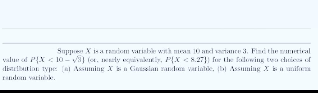 Suppose X is a random variable with mean 10 and variance 3. Find the numerical
value of P{X < 10 - -√3} (or, nearly equivalently, P{X < 8.27}) for the following two choices of
distribution type: (a) Assuming X is a Gaussian random variable, (b) Assuming X is a uniform
random variable.