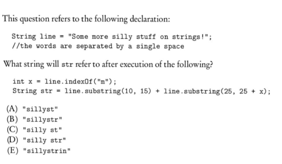 This question refers to the following declaration:
String line = "Some more silly stuff on strings!";
//the words are separated by a single space
What string will str refer to after execution of the following?
int x =
line.indexOf("m");
String str = line.substring(10, 15) + line.substring(25, 25 + x);
(A) "sillyst"
(B) "sillystr"
(C) "silly st"
(D) "silly str"
(E) "sillystrin"