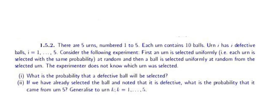1.5.2. There are 5 urns, numbered 1 to 5. Each urn contains 10 balls. Urn has defective
balls, i = 1, ..., 5. Consider the following experiment: First an urn is selected uniformly (i.e. each urn is
selected with the same probability) at random and then a ball is selected uniformly at random from the
selected urn. The experimenter does not know which urn was selected.
(i) What is the probability that a defective ball will be selected?
(ii) If we have already selected the ball and noted that it is defective, what is the probability that it
came from urn 5? Generalise to urn &; & = 1,...,5.