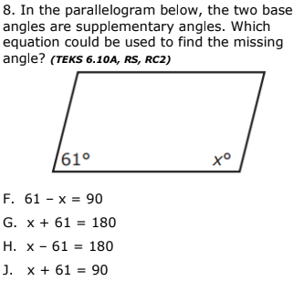 8. In the parallelogram below, the two base
angles are supplementary angles. Which
equation could be used to find the missing
angle? (TEKS 6.10A, RS, RC2)
61°
F. 61 - х %3D 90
G. x + 61 = 180
H. x - 61 = 180
J. x + 61 = 90
