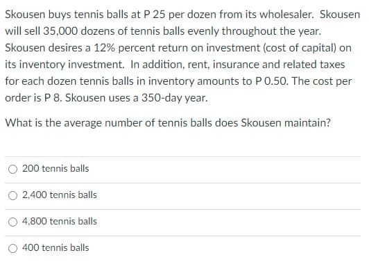 Skousen buys tennis balls at P 25 per dozen from its wholesaler. Skousen
will sell 35,000 dozens of tennis balls evenly throughout the year.
Skousen desires a 12% percent return on investment (cost of capital) on
its inventory investment. In addition, rent, insurance and related taxes
for each dozen tennis balls in inventory amounts to P 0.50. The cost per
order is P 8. Skousen uses a 350-day year.
What is the average number of tennis balls does Skousen maintain?
O 200 tennis balls
O 2,400 tennis balls
O 4,800 tennis balls
O 400 tennis balls

