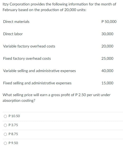 Itzy Corporation provides the following information for the month of
February based on the production of 20,000 units:
Direct materials
P 50,000
Direct labor
30,000
Variable factory overhead costs
20,000
Fixed factory overhead costs
25,000
Variable selling and administrative expenses
40,000
Fixed selling and administrative expenses
15,000
What selling price will earn a gross profit of P 2.50 per unit under
absorption costing?
P 10.50
O P3.75
O P8.75
O P9.50
