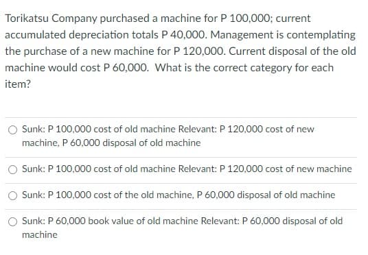 Torikatsu Company purchased a machine for P 100,000; current
accumulated depreciation totals P 40,000. Management is contemplating
the purchase of a new machine for P 120,000. Current disposal of the old
machine would cost P 60,000. What is the correct category for each
item?
O Sunk: P 100,000 cost of old machine Relevant: P 120,000 cost of new
machine, P 60,000 disposal of old machine
Sunk: P 100,000 cost of old machine Relevant: P 120,000 cost of new machine
Sunk: P 100,000 cost of the old machine, P 60,000 disposal of old machine
O Sunk: P 60,000 book value of old machine Relevant: P 60,000 disposal of old
machine
