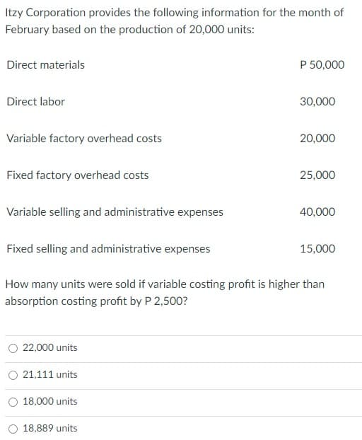 Itzy Corporation provides the following information for the month of
February based on the production of 20,000 units:
Direct materials
P 50,000
Direct labor
30,000
Variable factory overhead costs
20,000
Fixed factory overhead costs
25,000
Variable selling and administrative expenses
40,000
Fixed selling and administrative expenses
15,000
How many units were sold if variable costing profit is higher than
absorption costing profit by P 2,500?
22,000 units
O 21,111 units
18,000 units
18,889 units
