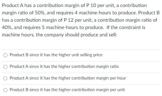 Product A has a contribution margin of P 10 per unit, a contribution
margin ratio of 50%, and requires 4 machine-hours to produce. Product B
has a contribution margin of P 12 per unit, a contribution margin ratio of
40%, and requires 5 machine-hours to produce. If the constraint is
machine hours, the company should produce and sell:
Product B since it has the higher unit selling price
Product A since it has the higher contribution margin ratio
Product A since it has the higher contribution margin per hour
Product B since it has the higher contribution margin per unit
