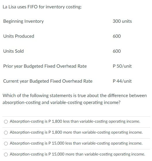 La Lisa uses FIFO for inventory costing:
Beginning Inventory
300 units
Units Produced
600
Units Sold
600
Prior year Budgeted Fixed Overhead Rate
P 50/unit
Current year Budgeted Fixed Overhead Rate
P 44/unit
Which of the following statements is true about the difference between
absorption-costing and variable-costing operating income?
Absorption-costing is P 1,800 less than variable-costing operating income.
Absorption-costing is P 1,800 more than variable-costing operating income.
O Absorption-costing is P 15,000 less than variable-costing operating income.
Absorption-costing is P 15,000 more than variable-costing operating income.
