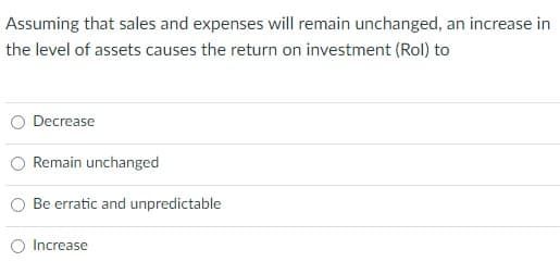 Assuming that sales and expenses will remain unchanged, an increase in
the level of assets causes the return on investment (Rol) to
Decrease
Remain unchanged
Be erratic and unpredictable
Increase
