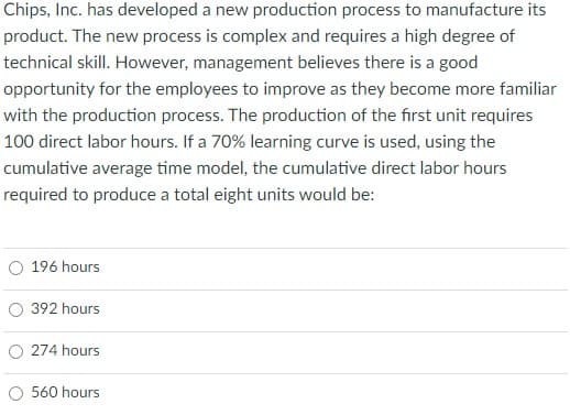 Chips, Inc. has developed a new production process to manufacture its
product. The new process is complex and requires a high degree of
technical skill. However, management believes there is a good
opportunity for the employees to improve as they become more familiar
with the production process. The production of the first unit requires
100 direct labor hours. If a 70% learning curve is used, using the
cumulative average time model, the cumulative direct labor hours
required to produce a total eight units would be:
O 196 hours
O 392 hours
O 274 hours
O 560 hours
