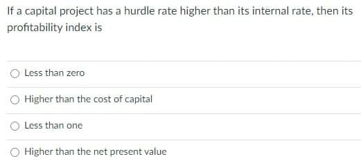 If a capital project has a hurdle rate higher than its internal rate, then its
profitability index is
O Less than zero
Higher than the cost of capital
O Less than one
O Higher than the net present value
